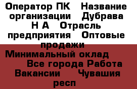 Оператор ПК › Название организации ­ Дубрава Н.А › Отрасль предприятия ­ Оптовые продажи › Минимальный оклад ­ 27 000 - Все города Работа » Вакансии   . Чувашия респ.